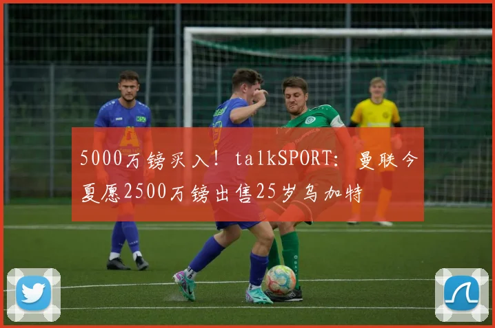 5000万镑买入！talkSPORT：曼联今夏愿2500万镑出售25岁乌加特