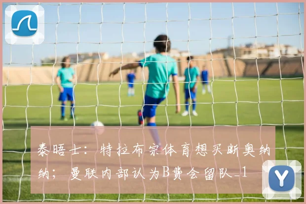 泰晤士：特拉布宗体育想买断奥纳纳；曼联内部认为B费会留队_1
