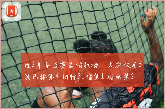 近2年季后赛盖帽数榜：文班仅用5场已排第4 切特51帽第1 特纳第2