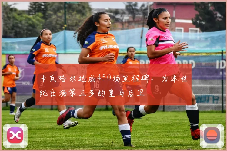 卡瓦哈尔达成450场里程碑，为本世纪出场第三多的皇马后卫
