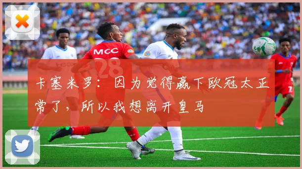 卡塞米罗：因为觉得赢下欧冠太正常了，所以我想离开皇马